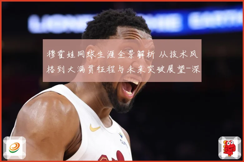 穆霍娃网球生涯全景解析 从技术风格到大满贯征程与未来突破展望-深度解析