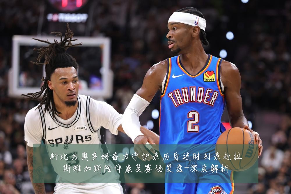 科比为奥多姆奋力守护亲历昏迷时刻亲赴拉斯维加斯陪伴康复赛场复盘-深度解析